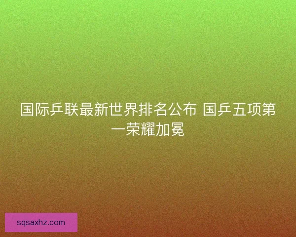 国际乒联最新世界排名公布 国乒五项第一荣耀加冕