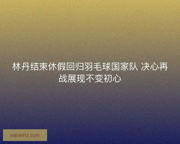 林丹结束休假回归羽毛球国家队 决心再战展现不变初心