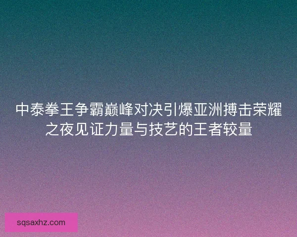 中泰拳王争霸巅峰对决引爆亚洲搏击荣耀之夜见证力量与技艺的王者较量