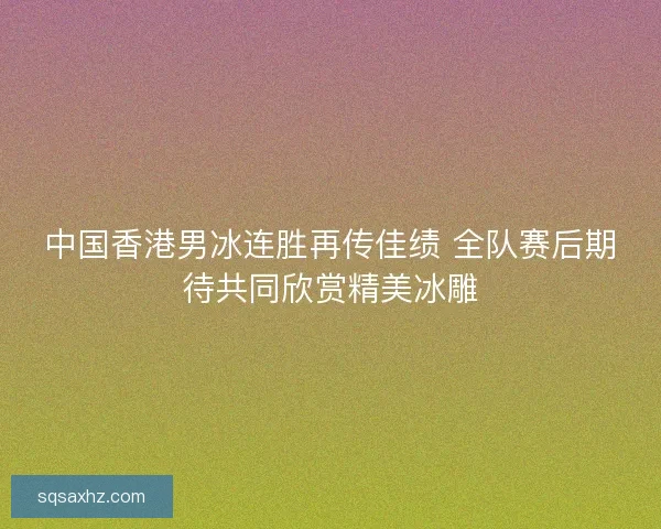 中国香港男冰连胜再传佳绩 全队赛后期待共同欣赏精美冰雕