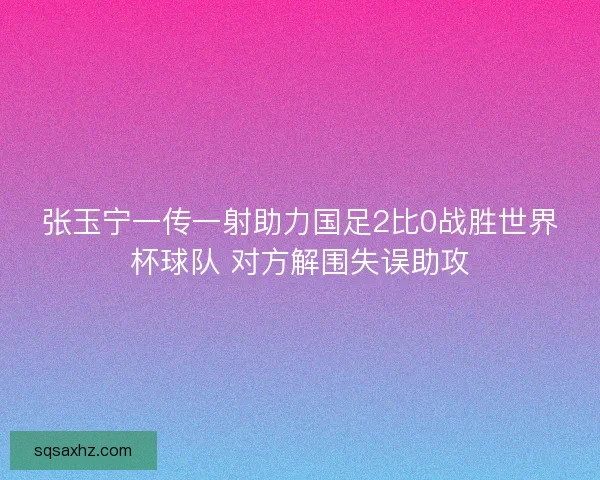张玉宁一传一射助力国足2比0战胜世界杯球队 对方解围失误助攻