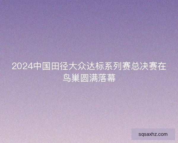 2024中国田径大众达标系列赛总决赛在鸟巢圆满落幕