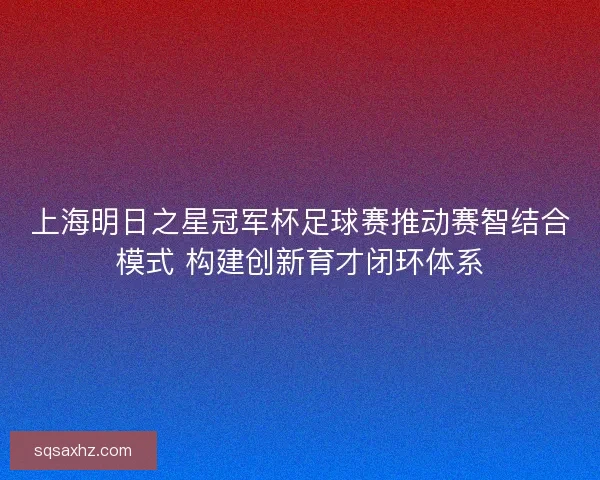 上海明日之星冠军杯足球赛推动赛智结合模式 构建创新育才闭环体系