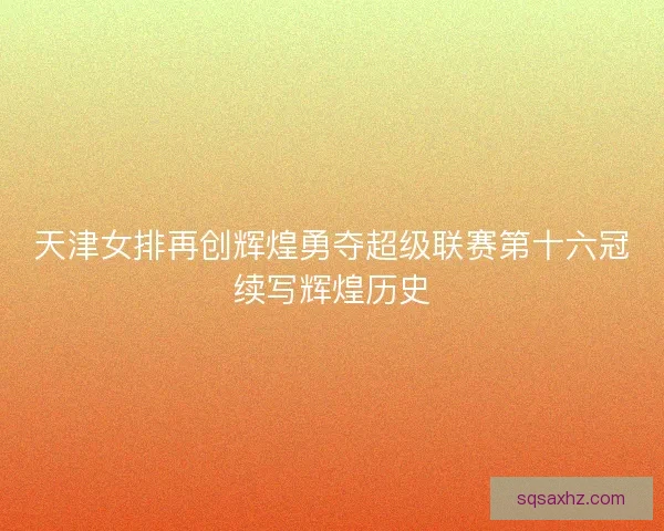 天津女排再创辉煌勇夺超级联赛第十六冠续写辉煌历史